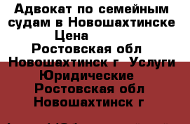 Адвокат по семейным судам в Новошахтинске  › Цена ­ 10 000 - Ростовская обл., Новошахтинск г. Услуги » Юридические   . Ростовская обл.,Новошахтинск г.